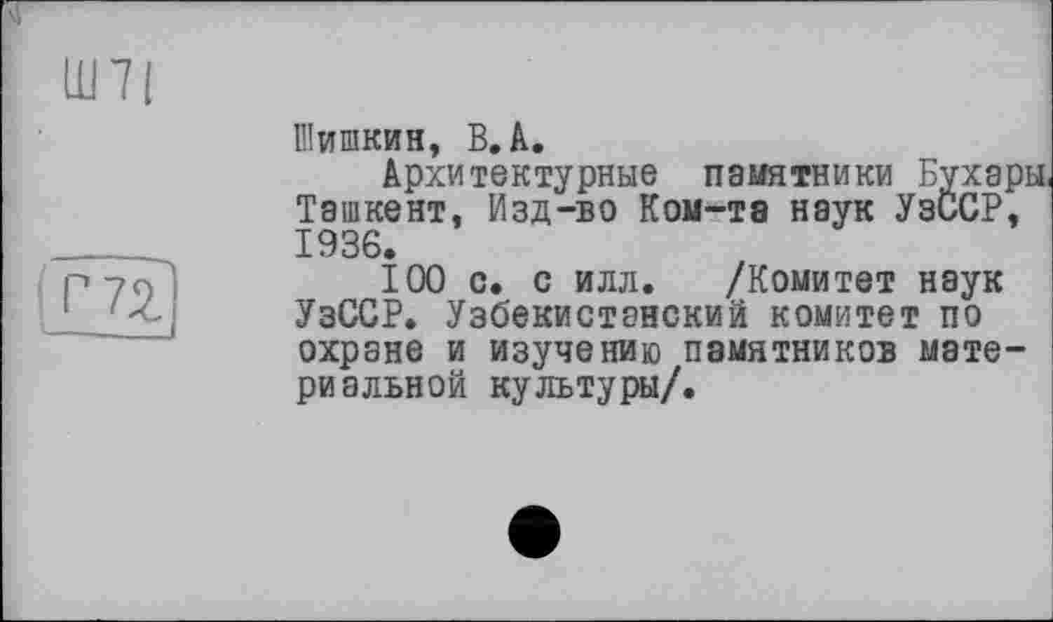 ﻿Ш71

Шишкин, В, A.
Архитектурные памятники Бухары, Ташкент. Изд-во Ком-тэ наук УзССР, 1936.
100 с. с илл. /Комитет наук УзССР. Узбекистанский комитет по охране и изучению памятников материальной культуры/.